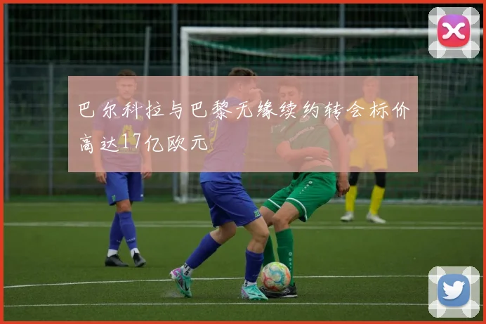巴尔科拉与巴黎无缘续约转会标价高达17亿欧元